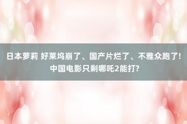 日本萝莉 好莱坞崩了、国产片烂了、不雅众跑了! 中国电影只剩哪吒2能打?