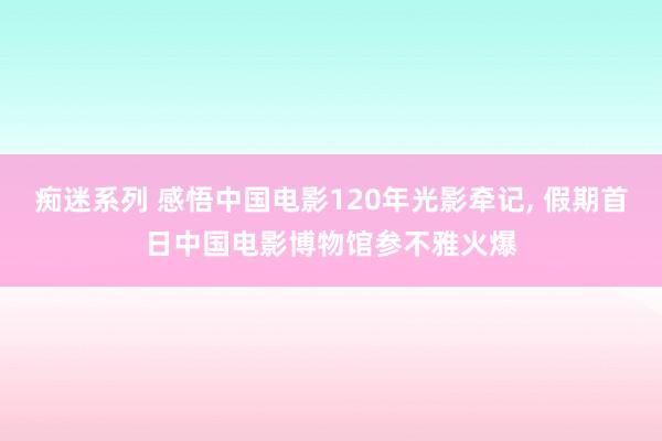 痴迷系列 感悟中国电影120年光影牵记, 假期首日中国电影博物馆参不雅火爆