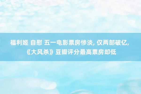 福利姬 自慰 五一电影票房惨淡, 仅两部破亿, 《大风杀》豆瓣评分最高票房却低