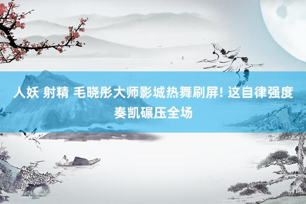 人妖 射精 毛晓彤大师影城热舞刷屏! 这自律强度奏凯碾压全场