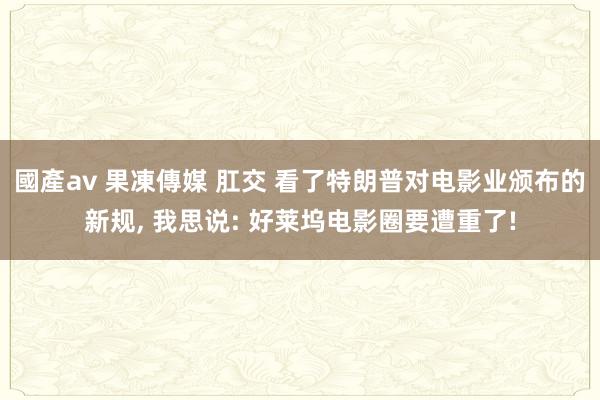 國產av 果凍傳媒 肛交 看了特朗普对电影业颁布的新规, 我思说: 好莱坞电影圈要遭重了!