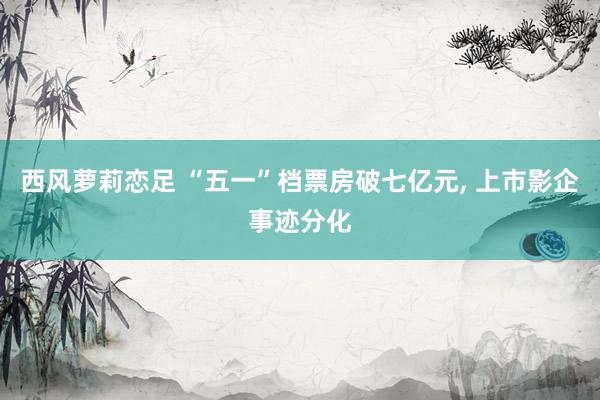 西风萝莉恋足 “五一”档票房破七亿元, 上市影企事迹分化