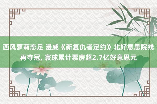 西风萝莉恋足 漫威《新复仇者定约》北好意思院线再夺冠， 寰球累计票房超2.7亿好意思元