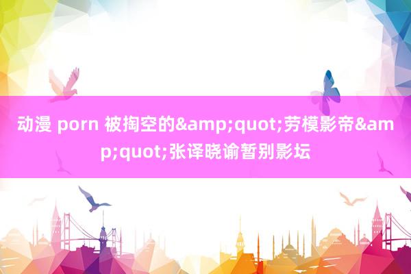 动漫 porn 被掏空的"劳模影帝"张译晓谕暂别影坛