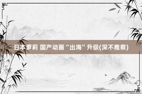 日本萝莉 国产动画“出海”升级(深不雅察)