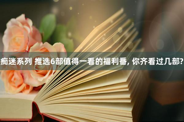 痴迷系列 推选6部值得一看的福利番, 你齐看过几部?