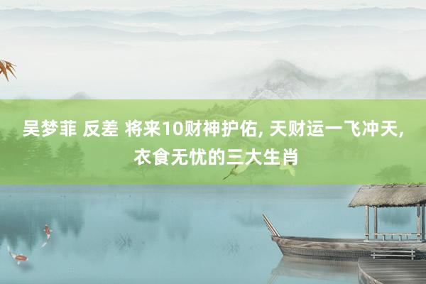 吴梦菲 反差 将来10财神护佑， 天财运一飞冲天， 衣食无忧的三大生肖