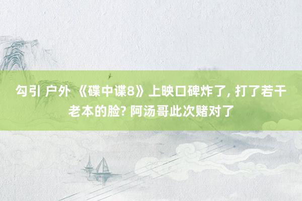 勾引 户外 《碟中谍8》上映口碑炸了, 打了若干老本的脸? 阿汤哥此次赌对了