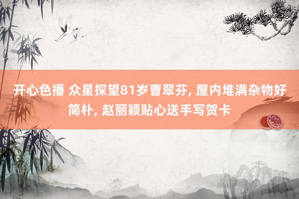 开心色播 众星探望81岁曹翠芬, 屋内堆满杂物好简朴, 赵丽颖贴心送手写贺卡