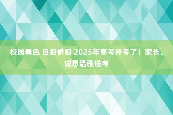 校园春色 自拍偷拍 2025年高考开考了！家长、诚恳温雅送考