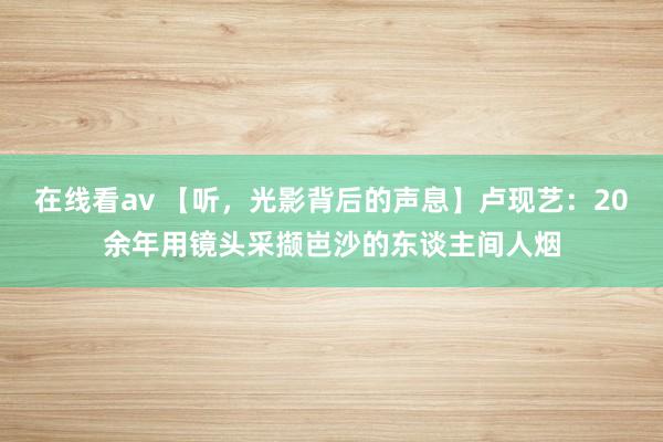 在线看av 【听，光影背后的声息】卢现艺：20余年用镜头采撷岜沙的东谈主间人烟